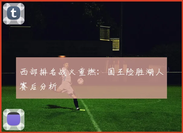 西部排名战火重燃：国王险胜湖人赛后分析