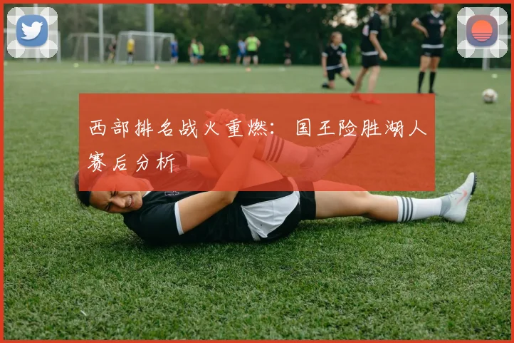 西部排名战火重燃：国王险胜湖人赛后分析